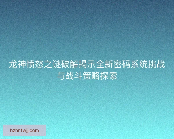 龙神愤怒之谜破解揭示全新密码系统挑战与战斗策略探索