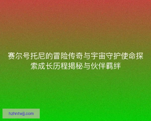 赛尔号托尼的冒险传奇与宇宙守护使命探索成长历程揭秘与伙伴羁绊