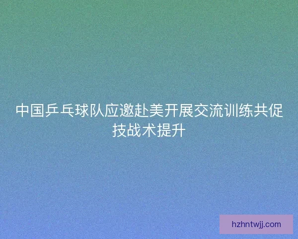 中国乒乓球队应邀赴美开展交流训练共促技战术提升