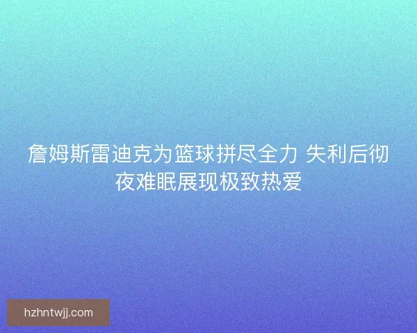 詹姆斯雷迪克为篮球拼尽全力 失利后彻夜难眠展现极致热爱