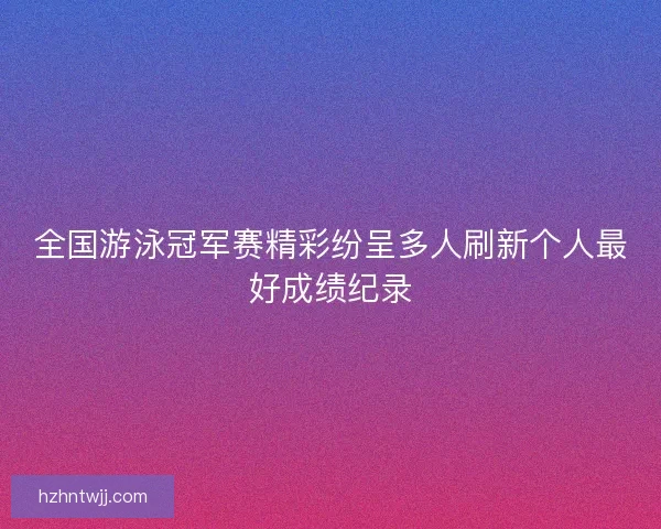 全国游泳冠军赛精彩纷呈多人刷新个人最好成绩纪录